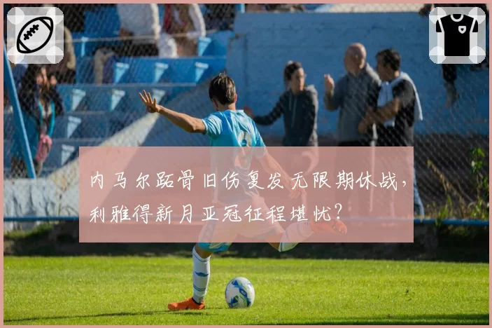 内马尔跖骨旧伤复发无限期休战，利雅得新月亚冠征程堪忧？