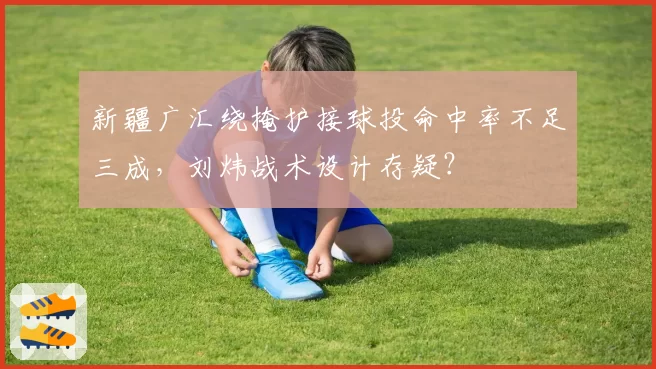 新疆广汇绕掩护接球投命中率不足三成，刘炜战术设计存疑？