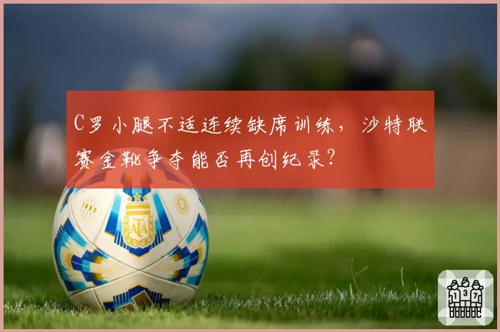 C罗小腿不适连续缺席训练，沙特联赛金靴争夺能否再创纪录？