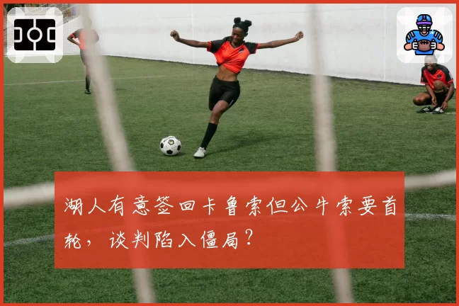 湖人有意签回卡鲁索但公牛索要首轮，谈判陷入僵局？