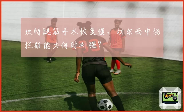 坎特腿筋手术恢复慢，切尔西中场拦截能力何时补强？