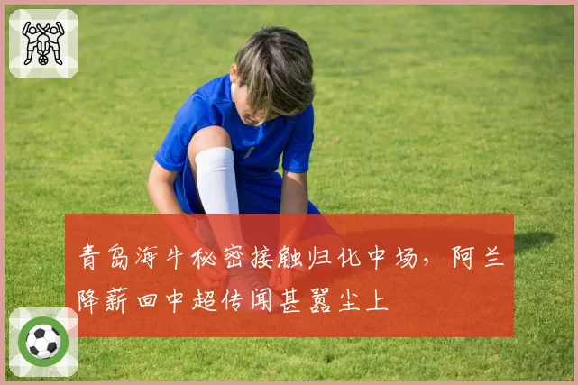 青岛海牛秘密接触归化中场，阿兰降薪回中超传闻甚嚣尘上