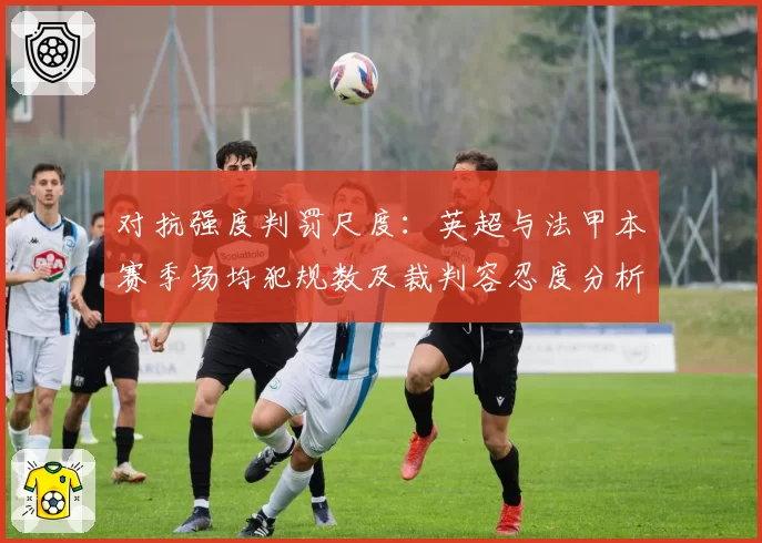 对抗强度判罚尺度：英超与法甲本赛季场均犯规数及裁判容忍度分析