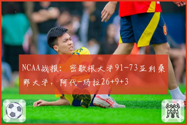 NCAA战报：密歇根大学91-73亚利桑那大学，阿代-玛拉26+9+3