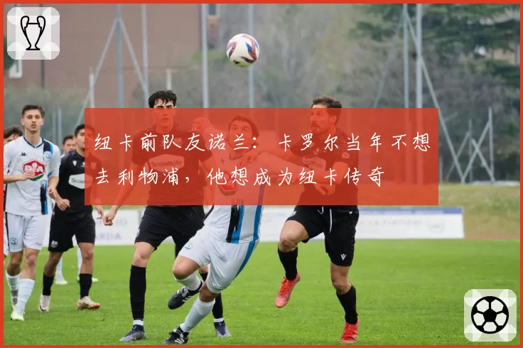 纽卡前队友诺兰：卡罗尔当年不想去利物浦，他想成为纽卡传奇