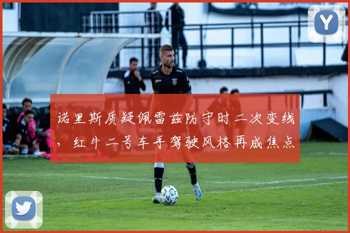 诺里斯质疑佩雷兹防守时二次变线，红牛二号车手驾驶风格再成焦点
