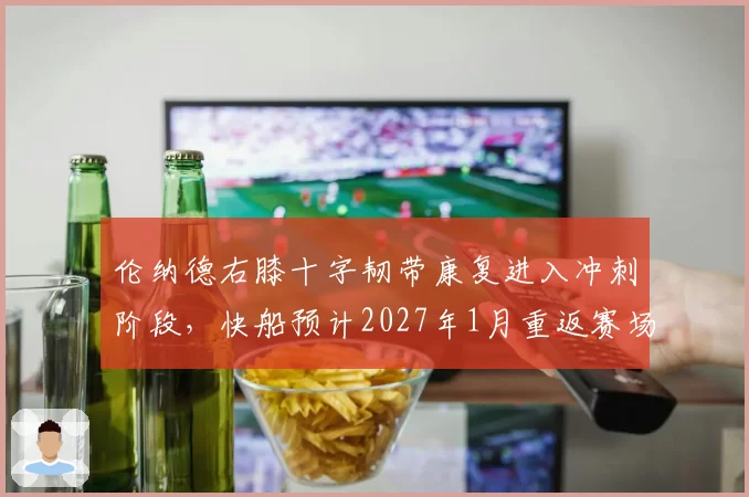 伦纳德右膝十字韧带康复进入冲刺阶段，快船预计2027年1月重返赛场