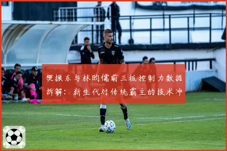 樊振东与林昀儒前三板控制力数据拆解：新生代对传统霸主的技术冲击