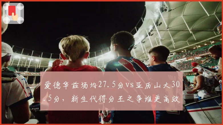 爱德华兹场均27.5分vs亚历山大30.5分，新生代得分王之争谁更高效？