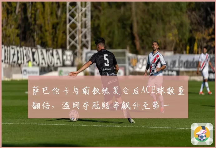 萨巴伦卡与前教练复合后ACE球数量翻倍，温网夺冠赔率飙升至第一