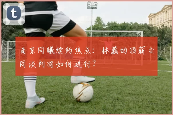 南京同曦续约焦点：林葳的顶薪合同谈判将如何进行？
