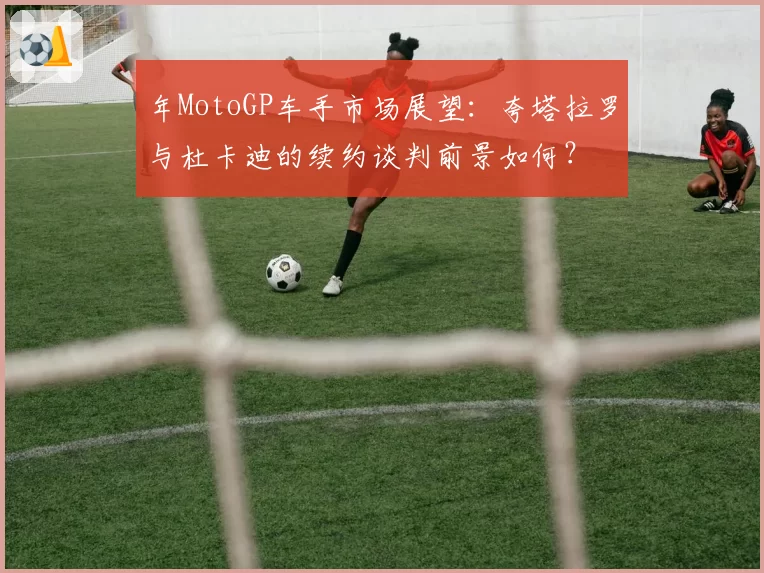 年MotoGP车手市场展望：夸塔拉罗与杜卡迪的续约谈判前景如何？