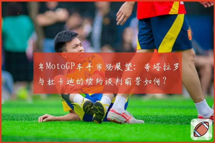 年MotoGP车手市场展望：夸塔拉罗与杜卡迪的续约谈判前景如何？