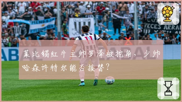 莱比锡红牛主帅罗泽被挖角，少帅哈森许特尔能否接替？