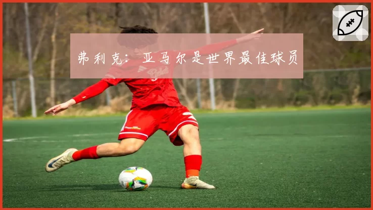 弗利克：亚马尔是世界最佳球员