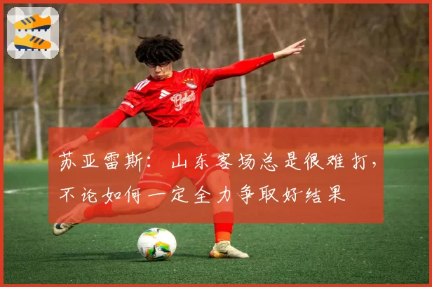 苏亚雷斯：山东客场总是很难打，不论如何一定全力争取好结果