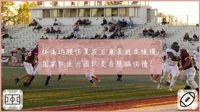 林高远腰伤复发后康复进度缓慢，国家队医疗团队是否隐瞒伤情？