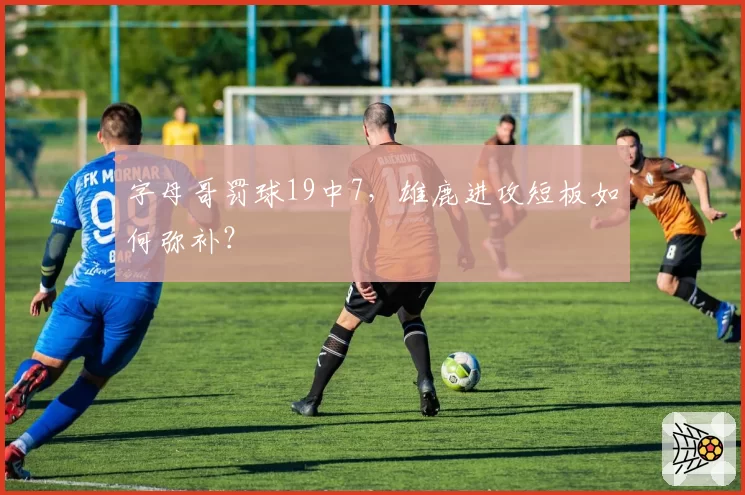 字母哥罚球19中7，雄鹿进攻短板如何弥补？