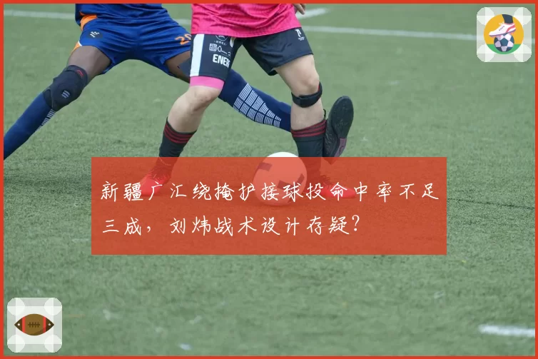 新疆广汇绕掩护接球投命中率不足三成，刘炜战术设计存疑？