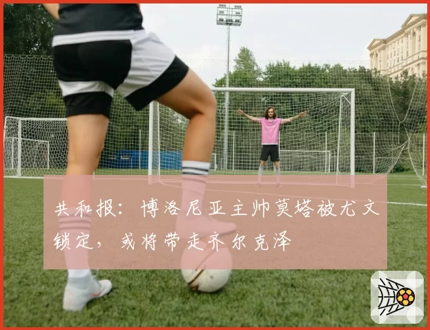 共和报：博洛尼亚主帅莫塔被尤文锁定，或将带走齐尔克泽