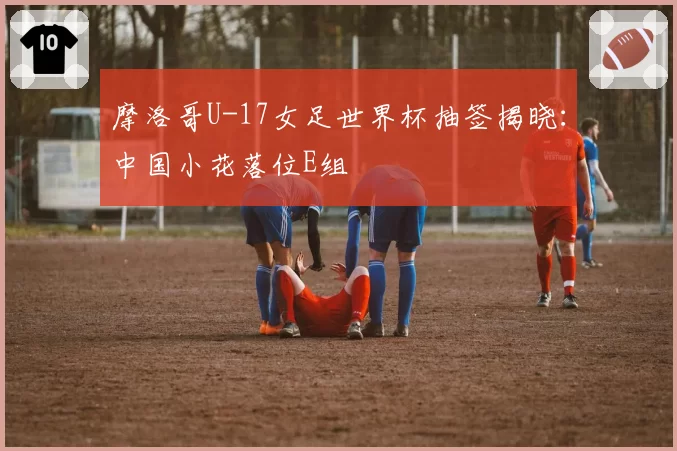 摩洛哥U-17女足世界杯抽签揭晓：中国小花落位E组