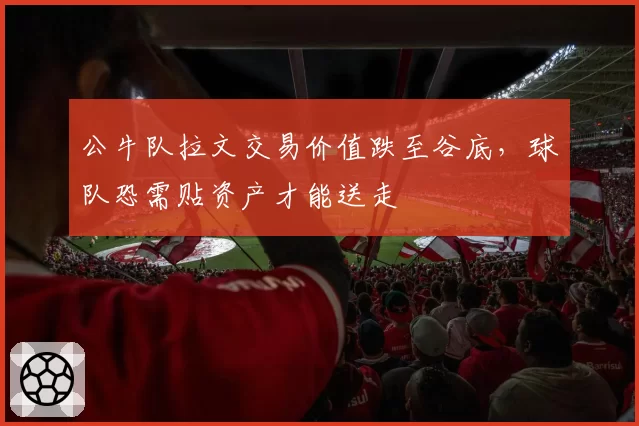 公牛队拉文交易价值跌至谷底，球队恐需贴资产才能送走