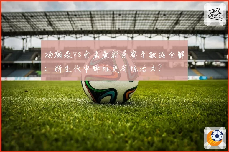 杨瀚森vs余嘉豪新秀赛季数据全解：新生代中锋谁更有统治力？